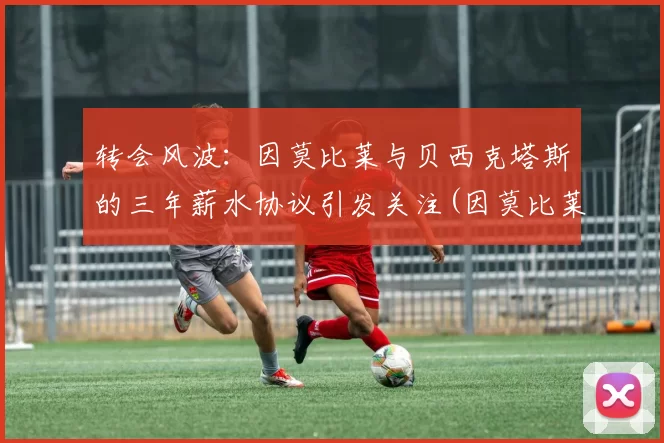 转会风波：因莫比莱与贝西克塔斯的三年薪水协议引发关注(因莫比莱和因西涅)